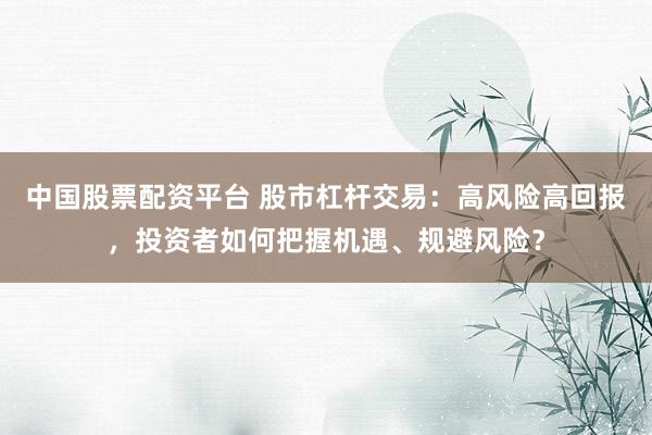 中国股票配资平台 股市杠杆交易：高风险高回报，投资者如何把握机遇、规避风险？