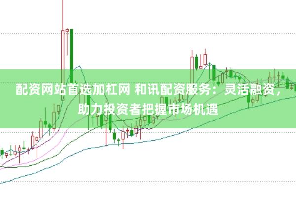 配资网站首选加杠网 和讯配资服务：灵活融资，助力投资者把握市场机遇