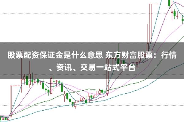 股票配资保证金是什么意思 东方财富股票：行情、资讯、交易一站式平台