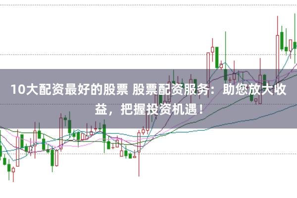 10大配资最好的股票 股票配资服务：助您放大收益，把握投资机遇！