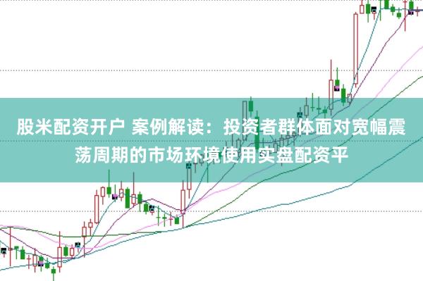 股米配资开户 案例解读：投资者群体面对宽幅震荡周期的市场环境使用实盘配资平