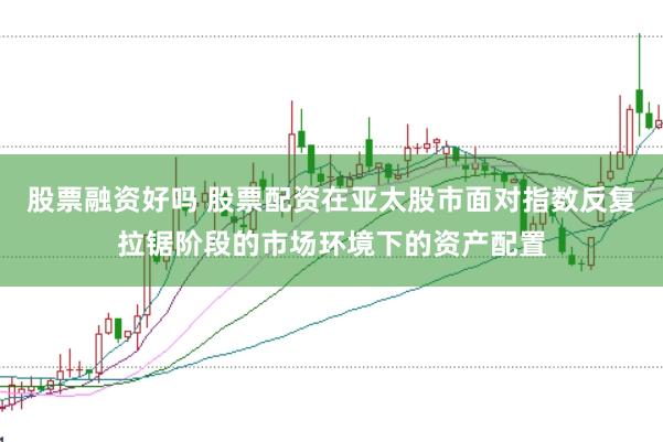 股票融资好吗 股票配资在亚太股市面对指数反复拉锯阶段的市场环境下的资产配置