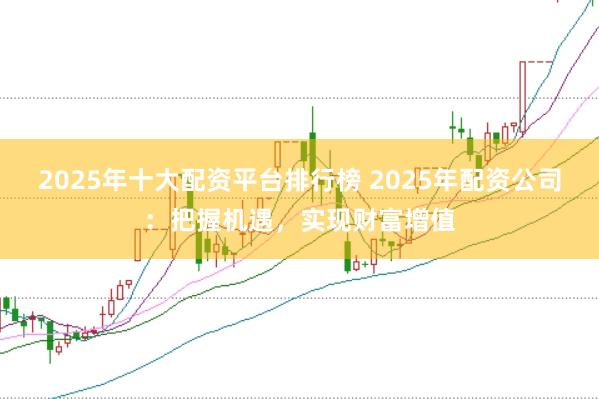 2025年十大配资平台排行榜 2025年配资公司：把握机遇，实现财富增值