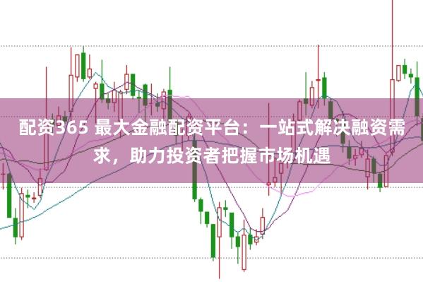 配资365 最大金融配资平台：一站式解决融资需求，助力投资者把握市场机遇