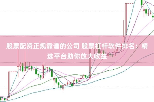 股票配资正规靠谱的公司 股票杠杆软件排名：精选平台助你放大收益