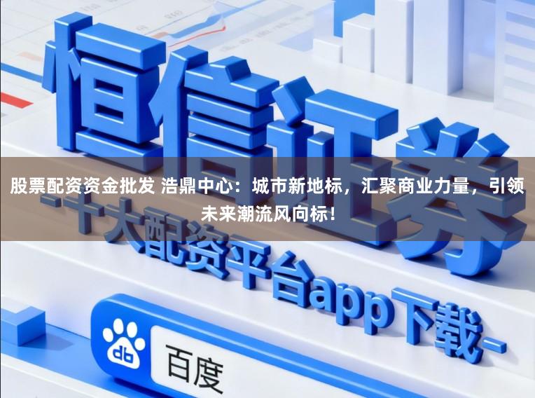 股票配资资金批发 浩鼎中心：城市新地标，汇聚商业力量，引领未来潮流风向标！