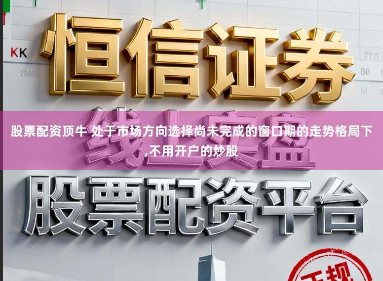 股票配资顶牛 处于市场方向选择尚未完成的窗口期的走势格局下,不用开户的炒股