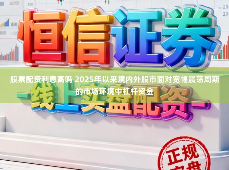 股票配资利息高吗 2025年以来境内外股市面对宽幅震荡周期的市场环境中杠杆资金