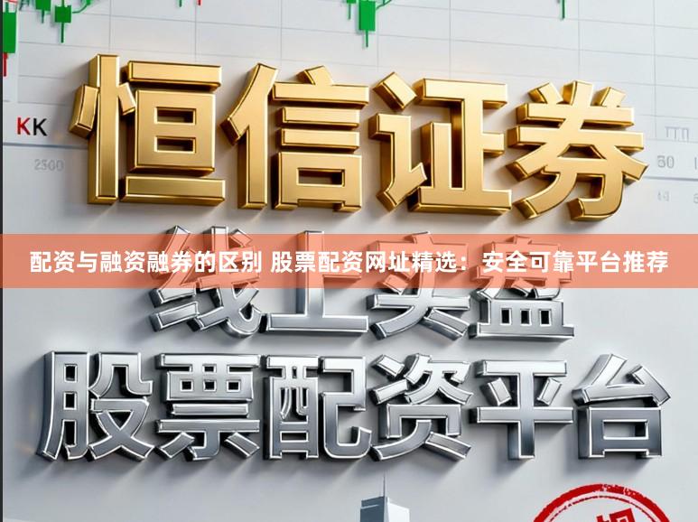 配资与融资融券的区别 股票配资网址精选：安全可靠平台推荐