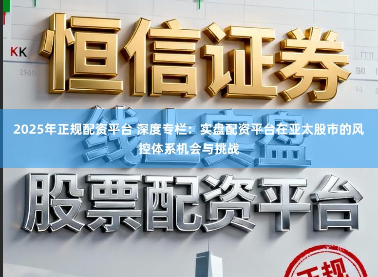 2025年正规配资平台 深度专栏：实盘配资平台在亚太股市的风控体系机会与挑战