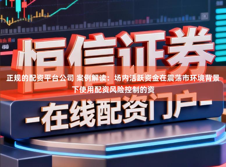 正规的配资平台公司 案例解读：场内活跃资金在震荡市环境背景下使用配资风险控制的资